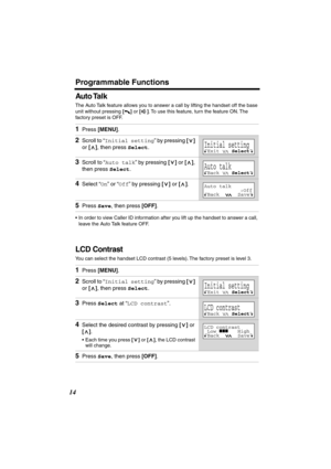 Page 14 
Programmable Functions 
14 
Auto Talk 
The Auto Talk feature allows you to answer a call by lifting the handset off the base 
unit without pressing 
  
[] 
 or  
[] 
. To use this feature, turn the feature ON. The 
factory preset is OFF. 
•In order to view Caller ID information after you lift up the handset to answer a call, 
leave the Auto Talk feature OFF. 
LCD Contrast 
You can select the handset LCD contrast (5 levels). The factory preset is level 3.  
1 
Press  
[MENU] 
. 
2 
Scroll to “ 
Initial...