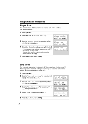 Page 16 
Programmable Functions 
16 
Ringer Tone 
You can select one of 6 ringer tones for external calls on the handset. 
The factory preset is 1.  
Line Mode 
The line mode is preset at the factory to “B”. Generally leave the line mode “B”. 
If a change of the line mode setting is required by our customer call center or 
service person, change the line mode to “A”. 
1 
Press  
[MENU] 
. 
2 
Press  
Select 
 at “ 
Ringer setting 
”. 
3 
Scroll to “ 
Ringer tone 
” by pressing  
[] 
 or  
[] 
, then press...