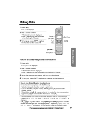 Page 17 
Basic Operation
 
17 
For assistance, please call: 1-800-211-PANA(7262) 
Making Calls 
To have a hands-free phone conversation  
• If the handset has lost communication with the base unit, the handset beeps 
3 times and “  
No link to base. Place on cradle and try again.  
” is 
displayed.
• If   
[]  
,   
[]  
 or any other buttons except   
[MUTE]  
 and   
[OFF]  
 is pressed while the 
handset is on the base unit, the handset beeps 3 times and “  
Please lift up 
and try again.  
” is displayed....