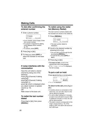 Page 18 
Making Calls 
18 
To dial after conﬁrming the 
entered number 
If noise interferes with the 
conversation 
Have the unit select a clearer 
channel by doing one of the 
following:
Press  
[] 
 (Channel) if talking 
using  
[] 
,
press  
[] 
 (Channel) if talking 
using  
[] 
, or
press  
CH 
, which is displayed when 
you adjust receiver or speaker 
volume (p. 19).
OR
Walk closer to the base unit. 
To redial the last number 
dialed 
Press  
[] 
 or  
[] 
, then press  
[REDIAL] 
. 
To redial using the...