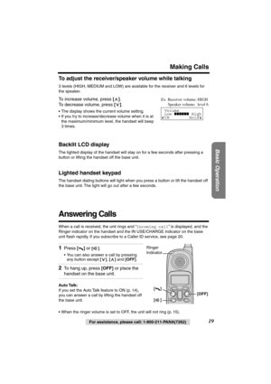 Page 19 
Basic Operation
 
19 
For assistance, please call: 1-800-211-PANA(7262) 
Making Calls 
To adjust the receiver/speaker volume while talking 
3 levels (HIGH, MEDIUM and LOW) are available for the receiver and 6 levels for 
the speaker.  
To increase volume, press  
[] 
. 
To decrease volume, press  
[] 
. 
• The display shows the current volume setting.
• If you try to increase/decrease volume when it is at 
the maximum/minimum level, the handset will beep 
3 times. 
Backlit LCD display 
The lighted...