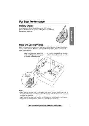 Page 3 
Preparation
 
3 
For assistance, please call: 1-800-211-PANA(7262) 
For Best Performance 
Battery Charge 
A rechargeable Nickel-Metal Hydride (Ni-MH) battery 
powers the handset. Charge the battery for about  
6 hours 
 
before initial use (p. 8). 
Base Unit Location/Noise 
Calls are transmitted between the base unit and the handset using wireless radio 
waves.  
For maximum distance and noise-free operation, 
 the recommended 
base unit location is:  
  
Note: 
• If you use the handset near a...