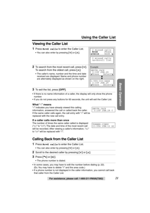 Page 21 
Using the Caller List 
Basic Operation
 
21 
For assistance, please call: 1-800-211-PANA(7262) 
Viewing the Caller List  
• If there is no name information of a caller, the display will only show the phone 
number.
• If you do not press any buttons for 60 seconds, the unit will exit the Caller List. 
What “ 
√ 
” means 
“ 
√ 
” indicates you have already viewed this calling 
information, answered the call or called back the caller. 
If the same caller calls again, the call entry with “ 
√ 
” will be...