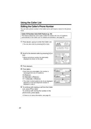 Page 22 
Using the Caller List 
22 
Editing the Caller’s Phone Number 
You can edit a phone number in the Caller List to call it back or store it in the phone 
book.   
Caller ID Number Auto Edit Feature (p. 23) 
This feature allows the unit to edit a Caller ID number into one of 3 patterns 
automatically in the Caller List. For details and activation, see page 23. 
1 
Press  
Rcvd calls 
 to enter the Caller List. 
• You can also enter by pressing  
[] 
 or  
[] 
.  
2 
Scroll to the desired caller by pressing...