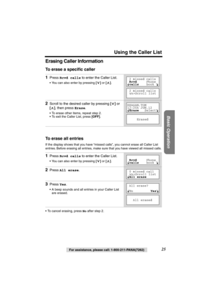 Page 25 
Using the Caller List 
Basic Operation
 
25 
For assistance, please call: 1-800-211-PANA(7262) 
Erasing Caller Information 
To erase a speciﬁc caller 
To erase all entries 
If the display shows that you have “missed calls”, you cannot erase all Caller List 
entries. Before erasing all entries, make sure that you have viewed all missed calls.
• To cancel erasing, press  
No 
 after step 2. 
1 
Press  
Rcvd calls 
 to enter the Caller List. 
• You can also enter by pressing 
 []  
or 
 [] 
.  
2 
Scroll...