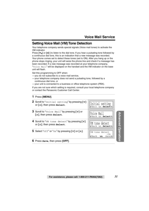 Page 31 
Voice Mail Service 
Advanced Operation
 
31 
For assistance, please call: 1-800-211-PANA(7262) 
Setting Voice Mail (VM) Tone Detection 
Your telephone company sends special signals (Voice mail tones) to activate the 
VM indicator.
Press  
[] 
 or  
[] 
 to listen to the dial tone. If you hear a pulsating tone followed by 
a continuous dial tone, this is an indication that a new message was recorded. 
Your phone comes set to detect these tones (set to ON). After you hang up or the 
phone stops ringing,...