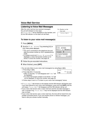 Page 32 
Voice Mail Service 
32 
Listening to Voice Mail Messages 
After the voice mail box has received messages, 
the unit will indicate it in two ways:
(a) “ 
Voice Mail 
” will be displayed on the handset, and 
(b) the VM indicator on the base unit will ﬂash. 
To listen to your voice mail message(s) 
• You can also listen to your voice mail message(s) by using  
[] 
 or  
[]  
.
1. Press  
[] 
 or  
[] 
.
2. Press  
VM 
 within 15 seconds.
• After 15 seconds, “ 
VM 
” will disappear and “ 
(VE) 
” will 
be...