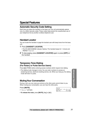 Page 33 
Advanced Operation
 
33 
For assistance, please call: 1-800-211-PANA(7262) 
Special Features 
Automatic Security Code Setting 
Each time you place the handset on the base unit, the unit automatically selects 
one of a million security codes. These codes help prevent the unauthorized use of 
your telephone line by another cordless telephone user. 
Handset Locator 
You can locate the handset or page the handset user with beep tones from the base 
unit. 
Temporary Tone Dialing 
(For Rotary or Pulse...