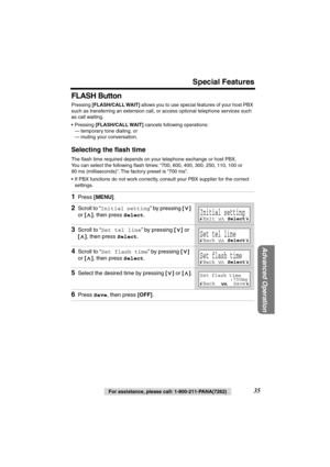 Page 35 
Special Features 
Advanced Operation
 
35 
For assistance, please call: 1-800-211-PANA(7262) 
FLASH Button 
Pressing  
[FLASH/CALL WAIT] 
 allows you to use special features of your host PBX 
such as transferring an extension call, or access optional telephone services such 
as call waiting. 
• Pressing  
[FLASH/CALL WAIT] 
 cancels following operations:
— temporary tone dialing, or
— muting your conversation. 
Selecting the ﬂash time 
The ﬂash time required depends on your telephone exchange or host...