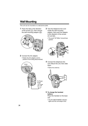 Page 36 
36 
Wall Mounting 
This unit can be mounted on a wall phone plate. 
1 
Press the tabs in the direction 
of the arrows ( ), then remove 
the wall mounting adaptor ( ). 
   
2 
Connect the AC adaptor.  
• Fasten the AC adaptor cord to 
prevent it from being disconnected. 
3 
Tuck the telephone line cord 
inside the wall mounting 
adaptor, then push the adaptor 
in the direction of the arrows 
(  and  ). 
• The word “UP WALL” should face 
upward. 
4 
Connect the telephone line 
cord. Mount the unit, then...