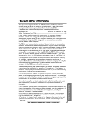 Page 45 
Useful Information
 
45 
For assistance, please call: 1-800-211-PANA(7262) 
FCC and Other Information 
This equipment complies with Part 68 of the FCC rules and the requirements 
adopted by the ACTA. On the bottom of this equipment is a label that contains, 
among other information, a product identiﬁer in the format US:ACJ-----. 
If requested, this number must be provided to the telephone company.
Registration No.  ..................................................... (found on the bottom of the unit)...