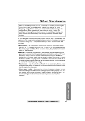 Page 47 
FCC and Other Information 
Useful Information
 
47 
For assistance, please call: 1-800-211-PANA(7262) 
A TIA/EIA-IS-968 compliant telephone cord and modular plug is provided with this 
equipment. This equipment is designed to be connected to the telephone network
or premises wiring using a compatible modular jack that is also TIA/EIA-IS-968 
compliant.
• 
Environment 
 — do not place the unit in a room where the temperature is less 
than 5°C (41°F) or greater than 40°C (104°F). Allow 10 cm (4)...