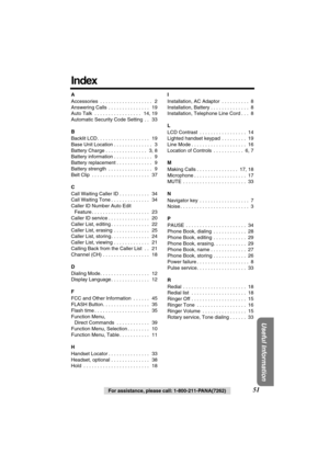 Page 51 
Useful Information
 
51 
For assistance, please call: 1-800-211-PANA(7262) 
Index 
A  
Accessories  . . . . . . . . . . . . . . . . . . .   2
Answering Calls  . . . . . . . . . . . . . . .   19
Auto Talk  . . . . . . . . . . . . . . . . .   14, 19
Automatic Security Code Setting  . .   33  
B  
Backlit LCD . . . . . . . . . . . . . . . . . . .   19
Base Unit Location . . . . . . . . . . . . . .   3
Battery Charge . . . . . . . . . . . . . . .   3, 8
Battery information . . . . . . . . . . . . . .   9...