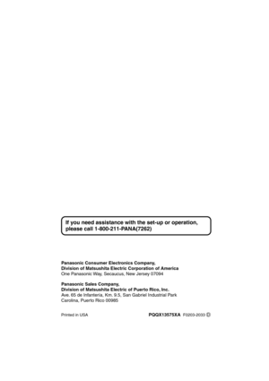 Page 56 
Panasonic Consumer Electronics Company,
Division of Matsushita Electric Corporation of America  
One Panasonic Way, Secaucus, New Jersey 07094  
Panasonic Sales Company,
Division of Matsushita Electric of Puerto Rico, Inc.  
Ave. 65 de Infantería, Km. 9.5, San Gabriel Industrial Park
Carolina, Puerto Rico 00985 
Printed in USA 
PQQX13575XA  
   
F0203-2033
If you need assistance with the set-up or operation, 
please call 1-800-211-PANA(7262)
D 