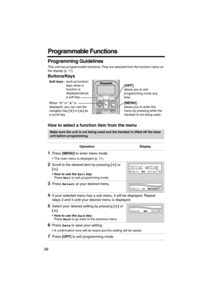 Page 10 
10 
Programmable Functions 
Programming Guidelines 
This unit has programmable functions. They are selected from the function menu on 
the display (p. 11). 
Buttons/Keys
How to select a function item from the menu 
Make sure the unit is not being used and the handset is lifted off the base 
unit before programming.
Operation Display 
1 
Press  
[MENU] 
 to enter menu mode. 
•The main menu is displayed (p. 11). 
2 
Scroll to the desired item by pressing  
[] 
 or  
[] 
.  
• 
How to use the  
Exit...