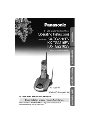 Page 1 
Preparation Useful InformationAdvanced Operation Basic Operation
 
PLEASE READ BEFORE USE AND SAVE. 
Panasonic World Wide Web  address:    http://www.panasonic.com  
for customers in the USA or Puerto Rico 
Charge the battery for about 6 hours before initial use.
KX-TG2216FV
Caller ID Compatible
 
2.4 GHz Digital Cordless Phone 
Operating Instructions 
Model No. 
 KX-TG2216FV
KX-TG2216RV
KX-TG2216SV 
Pulse-or-tone dialing capability 