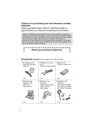 Page 2 
2 
Thank you for purchasing your new Panasonic cordless 
telephone. 
Please read IMPORTANT SAFETY INSTRUCTIONS on 
page 46 before use. Read and understand all instructions. 
Accessories 
 (included)  
For extra orders, call 1-800-332-5368.
Caller ID, Call Waiting and Voice Mail Service, where available, are telephone 
company services. After subscribing to Caller ID, this phone will display a caller’s 
name and phone number. Call Waiting Caller ID, which displays a second caller’s 
name and phone...