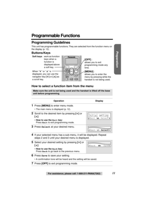 Page 11 
Preparation
 
11 
For assistance, please call: 1-800-211-PANA(7262) 
Programmable Functions 
Programming Guidelines 
This unit has programmable functions. They are selected from the function menu on 
the display (p. 12). 
Buttons/Keys
How to select a function item from the menu 
Make sure the unit is not being used and the handset is lifted off the base 
unit before programming.
Operation Display 
1 
Press  
[MENU] 
 to enter menu mode. 
•The main menu is displayed (p. 12). 
2 
Scroll to the desired...