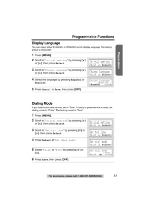 Page 13 
Preparation
 
Programmable Functions 
13 
For assistance, please call: 1-800-211-PANA(7262) 
Display Language 
You can select either ENGLISH or SPANISH as the display language. The factory 
preset is ENGLISH.  
Dialing Mode 
If you have touch tone service, set to “Tone”. If rotary or pulse service is used, set 
dialing mode to “Pulse”. The factory preset is “Tone”. 
1 
Press  
[MENU] 
. 
2 
Scroll to “ 
Initial setting 
” by pressing  
[] 
 
or  
[] 
, then press  
Select 
. 
3 
Scroll to “ 
Change...