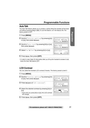 Page 15 
Preparation
 
Programmable Functions 
15 
For assistance, please call: 1-800-211-PANA(7262) 
Auto Talk 
The Auto Talk feature allows you to answer a call by lifting the handset off the base 
unit without pressing 
  
[] 
 or  
[] 
. To use this feature, turn the feature ON. The 
factory preset is OFF. 
•In order to view Caller ID information after you lift up the handset to answer a call, 
leave the Auto Talk feature OFF. 
LCD Contrast 
You can select the handset LCD contrast (5 levels). The factory...