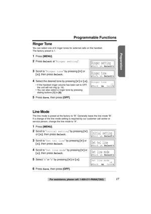 Page 17 
Preparation
 
Programmable Functions 
17 
For assistance, please call: 1-800-211-PANA(7262) 
Ringer Tone 
You can select one of 6 ringer tones for external calls on the handset. 
The factory preset is 1.  
Line Mode 
The line mode is preset at the factory to “B”. Generally leave the line mode “B”. 
If a change of the line mode setting is required by our customer call center or 
service person, change the line mode to “A”. 
1 
Press  
[MENU] 
. 
2 
Press  
Select 
 at “ 
Ringer setting 
”. 
3 
Scroll to...