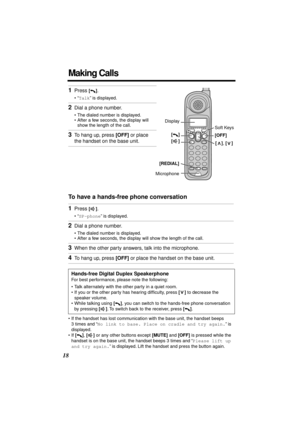 Page 18 
18 
Making Calls 
To have a hands-free phone conversation  
• If the handset has lost communication with the base unit, the handset beeps 
3 times and “  
No link to base. Place on cradle and try again.  
” is 
displayed.
• If   
[]  
,   
[]  
 or any other buttons except   
[MUTE]  
 and   
[OFF]  
 is pressed while the 
handset is on the base unit, the handset beeps 3 times and “  
Please lift up 
and try again.  
” is displayed. Lift the handset and press the button again. 
1 
Press  
[] 
. 
•“...