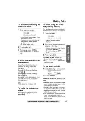 Page 19 
Basic Operation
 
Making Calls 
19 
For assistance, please call: 1-800-211-PANA(7262) 
To dial after conﬁrming the 
entered number 
If noise interferes with the 
conversation 
Have the unit select a clearer 
channel by doing one of the 
following:
Press  
[] 
 (Channel) if talking 
using  
[] 
,
press  
[] 
 (Channel) if talking 
using  
[] 
, or
press  
CH 
, which is displayed when 
you adjust receiver or speaker 
volume (p. 20).
OR
Walk closer to the base unit. 
To redial the last number 
dialed...