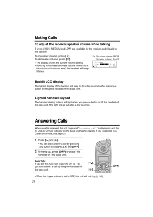 Page 20 
20 
Making Calls 
To adjust the receiver/speaker volume while talking 
3 levels (HIGH, MEDIUM and LOW) are available for the receiver and 6 levels for 
the speaker.  
To increase volume, press  
[] 
. 
To decrease volume, press  
[] 
. 
• The display shows the current volume setting.
• If you try to increase/decrease volume when it is at 
the maximum/minimum level, the handset will beep 
3 times. 
Backlit LCD display 
The lighted display of the handset will stay on for a few seconds after pressing a...