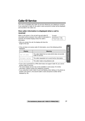 Page 21 
Basic Operation
 
21 
For assistance, please call: 1-800-211-PANA(7262) 
Caller ID Service 
This unit is compatible with Caller ID services offered by your telephone company. 
If you subscribe to Caller ID, the caller’s name and phone number will be displayed 
and recorded in the Caller List. 
How caller information is displayed when a call is 
received 
When a call comes in, the unit will ring and caller ID 
information will be received. Once caller ID information is 
received, the handset display...