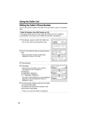 Page 24 
Using the Caller List 
24 
Editing the Caller’s Phone Number 
You can edit a phone number in the Caller List to call it back or store it in the phone 
book.   
Caller ID Number Auto Edit Feature (p. 25) 
This feature allows the unit to edit a Caller ID number into one of 3 patterns 
automatically in the Caller List. For details and activation, see page 25. 
1 
Press  
Rcvd calls 
 to enter the Caller List. 
• You can also enter by pressing  
[] 
 or  
[] 
.  
2 
Scroll to the desired caller by pressing...