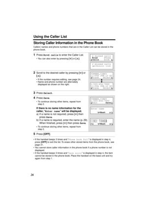 Page 26 
Using the Caller List 
26 
Storing Caller Information in the Phone Book 
Callers’ names and phone numbers that are in the Caller List can be stored in the 
phone book. 
• If the handset beeps 3 times and “ 
Phone book full 
” is displayed in step 4, 
press  
[OFF] 
 to exit the list. To erase other stored items from the phone book, see 
page 31.
• You cannot store caller information in the phone book if a phone number is not 
displayed.
• If the handset beeps 3 times and “ 
Save error 
” is displayed...