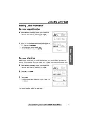 Page 27 
Using the Caller List 
Basic Operation
 
27 
For assistance, please call: 1-800-211-PANA(7262) 
Erasing Caller Information 
To erase a speciﬁc caller 
To erase all entries 
If the display shows that you have “missed calls”, you cannot erase all Caller List 
entries. Before erasing all entries, make sure that you have viewed all missed calls.
• To cancel erasing, press  
No 
 after step 2. 
1 
Press  
Rcvd calls 
 to enter the Caller List. 
• You can also enter by pressing 
 []  
or 
 [] 
.  
2 
Scroll...