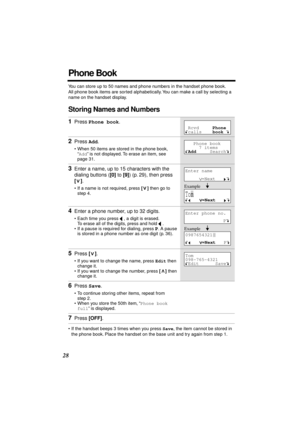 Page 28 
28 
Phone Book 
You can store up to 50 names and phone numbers in the handset phone book. 
All phone book items are sorted alphabetically. You can make a call by selecting a 
name on the handset display. 
Storing Names and Numbers 
• If the handset beeps 3 times when you press   
Save  
, the item cannot be stored in 
the phone book. Place the handset on the base unit and try again from step 1. 
1 
Press   
Phone book  
. 
2 
Press   
Add  
. 
• When 50 items are stored in the phone book, 
“  
Add  
”...
