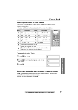 Page 29 
Phone Book 
Advanced Operation
 
29 
For assistance, please call: 1-800-211-PANA(7262) 
Selecting characters to enter names 
Enter names using the dialing buttons. Press each button until the desired 
character is displayed.
• Pressing each button selects a character in the order shown below.  
For example, to enter “Tom”:   
If you make a mistake when entering a name or number 
Use   to erase the incorrect character. Each time you press  , a character is 
erased. Then re-enter the correct character....