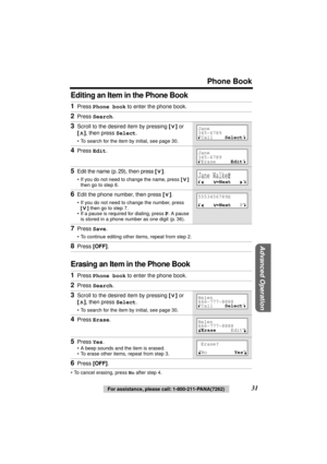 Page 31 
Phone Book 
Advanced Operation
 
31 
For assistance, please call: 1-800-211-PANA(7262) 
Editing an Item in the Phone Book
Erasing an Item in the Phone Book 
• To cancel erasing, press  
No 
 after step 4. 
1 
Press  
Phone book 
 to enter the phone book. 
2 
Press  
Search 
. 
3 
Scroll to the desired item by pressing  
[] 
 or  
[] 
, then press  
Select 
. 
• To search for the item by initial, see page 30. 
4 
Press  
Edit 
. 
5 
Edit the name (p. 29), then press  
[] 
. 
• If you do not need to...