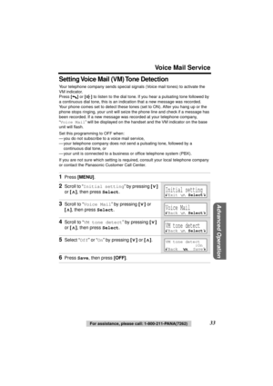 Page 33 
Voice Mail Service 
Advanced Operation
 
33 
For assistance, please call: 1-800-211-PANA(7262) 
Setting Voice Mail (VM) Tone Detection 
Your telephone company sends special signals (Voice mail tones) to activate the 
VM indicator.
Press  
[] 
 or  
[] 
 to listen to the dial tone. If you hear a pulsating tone followed by 
a continuous dial tone, this is an indication that a new message was recorded. 
Your phone comes set to detect these tones (set to ON). After you hang up or the 
phone stops ringing,...