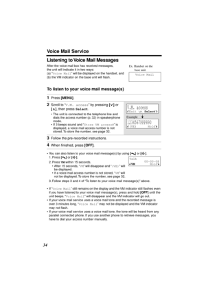 Page 34 
Voice Mail Service 
34 
Listening to Voice Mail Messages 
After the voice mail box has received messages, 
the unit will indicate it in two ways:
(a) “ 
Voice Mail 
” will be displayed on the handset, and 
(b) the VM indicator on the base unit will ﬂash. 
To listen to your voice mail message(s) 
• You can also listen to your voice mail message(s) by using  
[] 
 or  
[] 
.
1. Press  
[] 
 or  
[] 
.
2. Press  
VM 
 within 15 seconds.
• After 15 seconds, “ 
VM 
” will disappear and “ 
(VE) 
” will 
be...