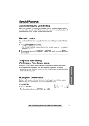 Page 35 
Advanced Operation
 
35 
For assistance, please call: 1-800-211-PANA(7262) 
Special Features 
Automatic Security Code Setting 
Each time you place the handset on the base unit, the unit automatically selects 
one of a million security codes. These codes help prevent the unauthorized use of 
your telephone line by another cordless telephone user. 
Handset Locator 
You can locate the handset or page the handset user with beep tones from the base 
unit. 
Temporary Tone Dialing 
(For Rotary or Pulse...