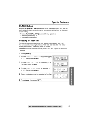 Page 37 
Special Features 
Advanced Operation
 
37 
For assistance, please call: 1-800-211-PANA(7262) 
FLASH Button 
Pressing  
[FLASH/CALL WAIT] 
 allows you to use special features of your host PBX 
such as transferring an extension call, or access optional telephone services such 
as call waiting. 
• Pressing  
[FLASH/CALL WAIT] 
 cancels following operations:
— temporary tone dialing, or
— muting your conversation. 
Selecting the ﬂash time 
The ﬂash time required depends on your telephone exchange or host...