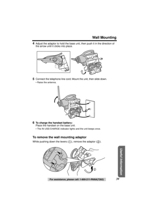 Page 39 
Wall Mounting 
Useful Information
 
39 
For assistance, please call: 1-800-211-PANA(7262) 
4 
Adjust the adaptor to hold the base unit, then push it in the direction of 
the arrow until it clicks into place. 
5 
Connect the telephone line cord. Mount the unit, then slide down. 
• Raise the antenna. 
6 
To charge the handset battery: 
Place the handset on the base unit. 
• The IN USE/CHARGE indicator lights and the unit beeps once. 
To remove the wall mounting adaptor 
While pushing down the levers ( ),...