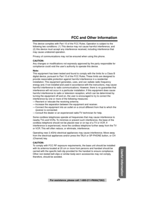 Page 49 
FCC and Other Information 
Useful Information
 
49 
For assistance, please call: 1-800-211-PANA(7262) 
This device complies with Part 15 of the FCC Rules. Operation is subject to the 
following two conditions: (1) This device may not cause harmful interference, and 
(2) this device must accept any interference received, including interference that 
may cause undesired operation.
Privacy of communications may not be ensured when using this phone. 
CAUTION: 
Any changes or modiﬁcations not expressly...
