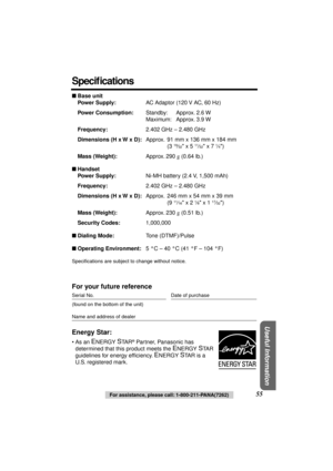 Page 55 
Useful Information
 
55 
For assistance, please call: 1-800-211-PANA(7262) 
Speciﬁcations 
 
Base unit
Power Supply: 
AC Adaptor (120 V AC, 60 Hz) 
Power Consumption: 
Standby: Approx. 2.6 W
Maximum: Approx. 3.9 W 
Frequency: 
2.402 GHz – 2.480 GHz 
Dimensions (H x W x D): 
Approx. 91 mm x 136 mm x 184 mm
(3  
19 
⁄ 
32 
 x 5  
11 
⁄ 
32 
 x 7  
1 
⁄ 
4 
) 
Mass (Weight): 
Approx. 290  
g 
 (0.64 lb.) 
 
Handset
Power Supply: 
Ni-MH battery (2.4 V, 1,500 mAh) 
Frequency: 
2.402 GHz – 2.480 GHz...