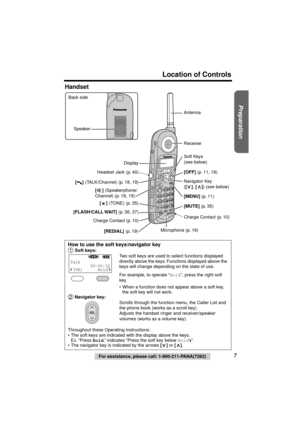 Page 7 
Preparation
 
Location of Controls 
7 
For assistance, please call: 1-800-211-PANA(7262) 
Handset 
How to use the soft keys/navigator key 
  
Soft keys: 
Two soft keys are used to select functions displayed 
directly above the keys. Functions displayed above the 
keys will change depending on the state of use.
For example, to operate “ 
Hold 
”, press the right soft 
key.
•  When a function does not appear above a soft key, 
the soft key will not work. 
 Navigator key: 
Scrolls through the function...