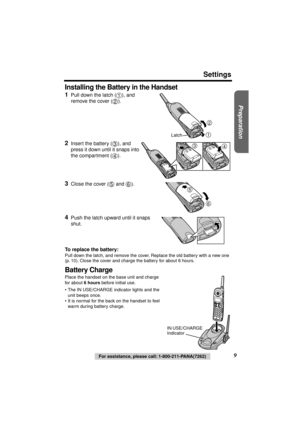 Page 9 
Preparation
 
Settings 
9 
For assistance, please call: 1-800-211-PANA(7262) 
Installing the Battery in the Handset 
1 
Pull down the latch ( ), and 
remove the cover ( ). 
2 
Insert the battery ( ), and 
press it down until it snaps into 
the compartment ( ). 
3 
Close the cover (  and  ). 
4 
Push the latch upward until it snaps 
shut. 
To replace the battery: 
Pull down the latch, and remove the cover. Replace the old battery with a new one 
(p. 10). Close the cover and charge the battery for about...