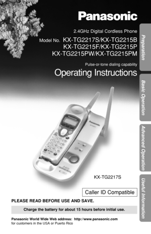 Page 1Preparation
Basic Operation
Advanced Operation
Useful Information
2.4GHz Digital Cordless Phone
Model No.
KX-TG2217S/KX-TG2215B
KX-TG2215F/KX-TG2215P
KX-TG2215PW/KX-TG2215PM
Pulse-or-tone dialing capability
Operating Instructions
Charge the battery for about 15 hours before initial use.
Caller ID Compatible
PLEASE READ BEFORE USE AND SAVE.
Panasonic World Wide Web address:  http://www.panasonic.com
for customers in the USA or Puerto Rico
KX-TG2217S 