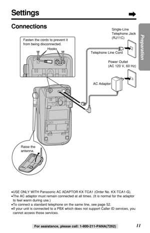 Page 1111
Preparation
For assistance, please call: 1-800-211-PANA(7262)
Settings
Connections
•USE ONLY WITH Panasonic AC ADAPTOR KX-TCA1(Order No. KX-TCA1-G).
•The AC adaptor must remain connected at all times. (It is normal for the adaptor
to feel warm during use.)
•To connect a standard telephone on the same line, see page 52.
•If your unit is connected to a PBX which does not support Caller ID services, you
cannot access those services.
Single-Line
Telephone Jack
(RJ11C)
Telephone Line Cord
AC Adaptor
Raise...