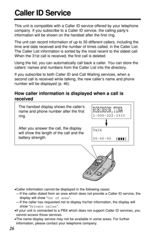 Page 2626
Caller ID Service
This unit is compatible with a Caller ID service offered by your telephone
company. If you subscribe to a Caller ID service, the calling party’s
information will be shown on the handset after the ﬁrst ring.
The unit can record information of up to 30 different callers, including the
time and date received and the number of times called, in the Caller List.
The Caller List information is sorted by the most recent to the oldest call.
When the 31st call is received, the ﬁrst call is...