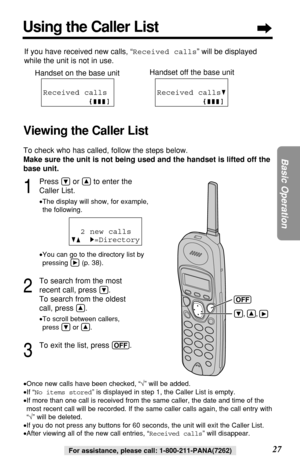 Page 2727
Basic Operation
For assistance, please call: 1-800-211-PANA(7262)
1
Press Öor Ñto enter the
Caller List.
•The display will show, for example, 
the following.
•You can go to the directory list by
pressing á(p. 38).
2
To search from the most
recent call, press 
Ö.
To search from the oldest
call, press 
Ñ.
•To scroll between callers, 
press Öor Ñ.
3
To exit the list, press (OFF). 2 new calls
GF H=Directory
•Once new calls have been checked, “√” will be added.
•If “No items stored” is displayed in step 1,...