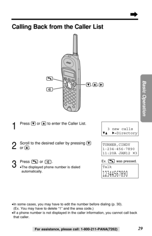 Page 2929
Basic Operation
For assistance, please call: 1-800-211-PANA(7262)
1
Press Öor Ñto enter the Caller List.
2
Scroll to the desired caller by pressing Ö
or Ñ.
3
Press or .
•The displayed phone number is dialed
automatically.
TURNER,CINDY 
1-234-456-7890
11:20A JAN12 
✕3
Talk
12344567890
Calling Back from the Caller List
•In some cases, you may have to edit the number before dialing (p. 30). 
(Ex. You may have to delete “1” and the area code.)
•If a phone number is not displayed in the caller information,...