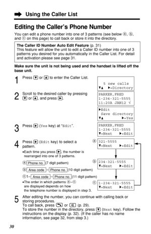Page 3030
Using the Caller List
Editing the Caller’s Phone Number
You can edit a phone number into one of 3 patterns (see below a, b,
and con this page) to call back or store it into the directory.
The Caller ID Number Auto Edit Feature (p. 31)
This feature will allow the unit to edit a Caller ID number into one of 3
patterns you desired for you automatically in the Caller List. For detail
and activation please see page 31.
Make sure the unit is not being used and the handset is lifted off the
base unit.
1...